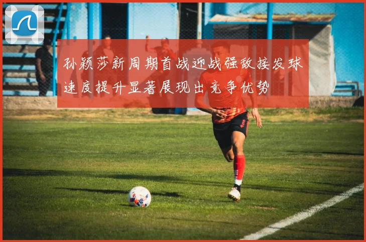 孙颖莎新周期首战迎战强敌接发球速度提升显著展现出竞争优势