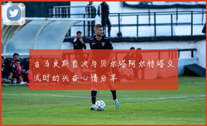 吉马良斯首次与贝尔塔阿尔特塔交流时的兴奋心情分享