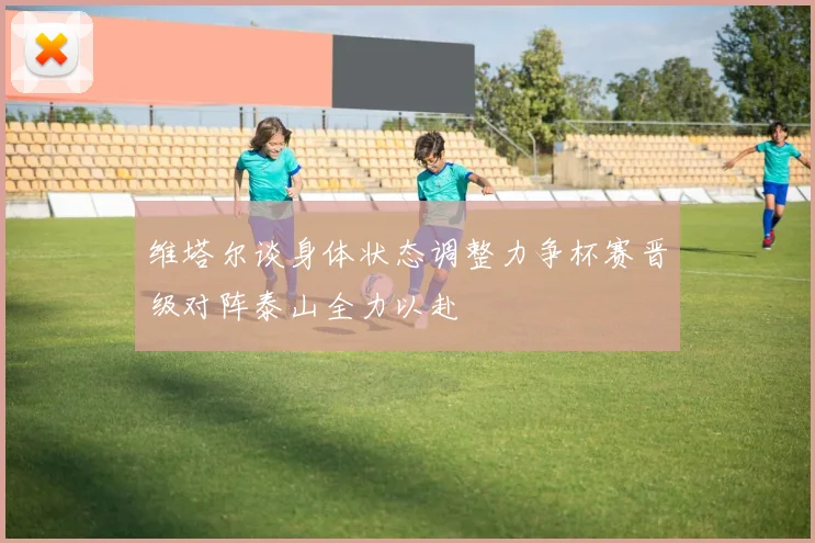 维塔尔谈身体状态调整力争杯赛晋级对阵泰山全力以赴
