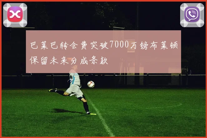 巴莱巴转会费突破7000万镑布莱顿保留未来分成条款