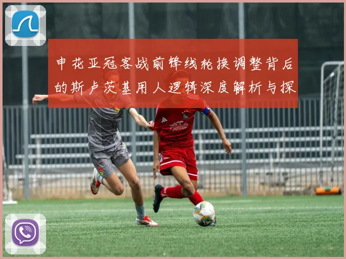 申花亚冠客战前锋线轮换调整背后的斯卢茨基用人逻辑深度解析与探讨