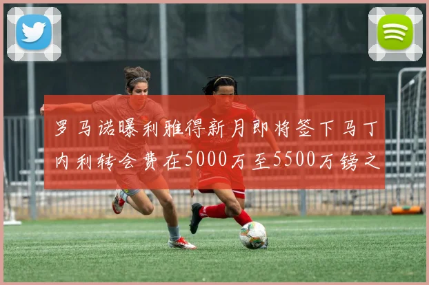 罗马诺曝利雅得新月即将签下马丁内利转会费在5000万至5500万镑之间