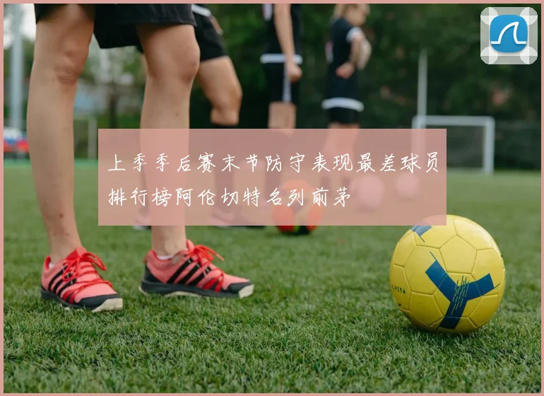 上季季后赛末节防守表现最差球员排行榜阿伦切特名列前茅