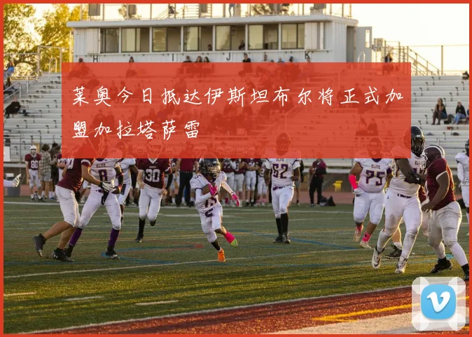 莱奥今日抵达伊斯坦布尔将正式加盟加拉塔萨雷