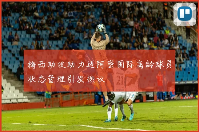 梅西助攻助力迈阿密国际高龄球员状态管理引发热议