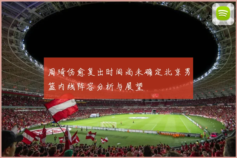 周琦伤愈复出时间尚未确定北京男篮内线阵容分析与展望