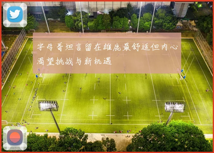 字母哥坦言留在雄鹿最舒适但内心渴望挑战与新机遇
