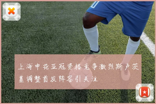 上海申花亚冠资格竞争激烈斯卢茨基调整首发阵容引关注