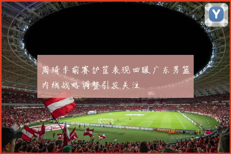 周琦季前赛护筐表现回暖广东男篮内线战略调整引发关注