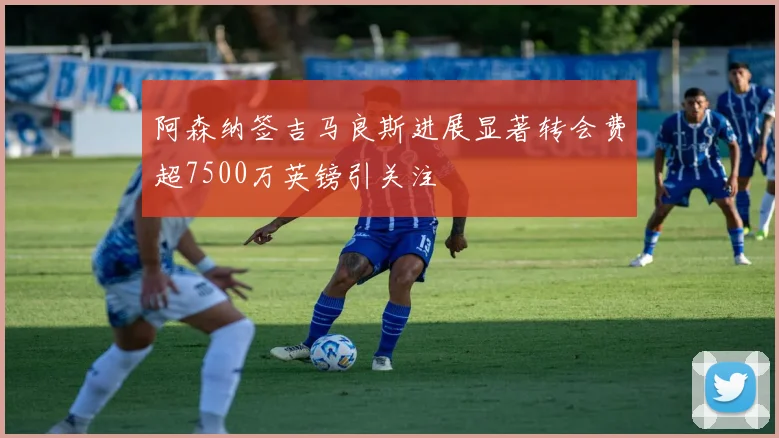 阿森纳签吉马良斯进展显著转会费超7500万英镑引关注