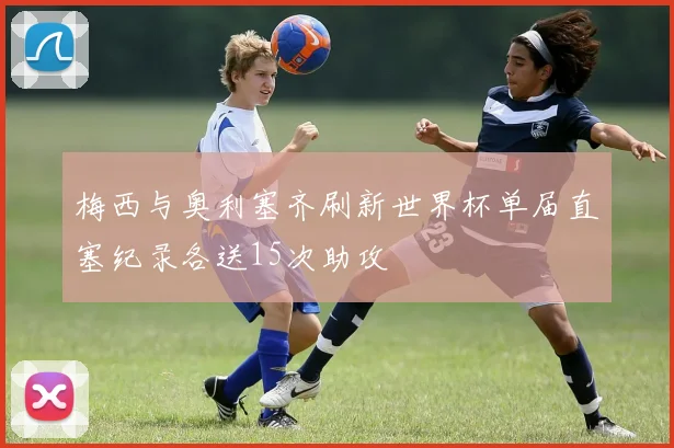 梅西与奥利塞齐刷新世界杯单届直塞纪录各送15次助攻